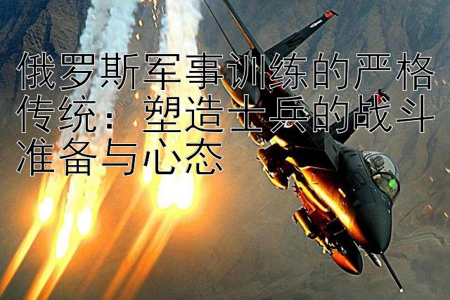 俄罗斯军事训练的严格传统：塑造士兵的战斗准备与心态