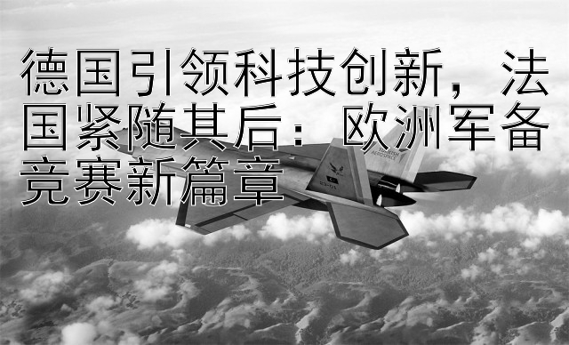 德国引领科技创新，法国紧随其后：欧洲军备竞赛新篇章