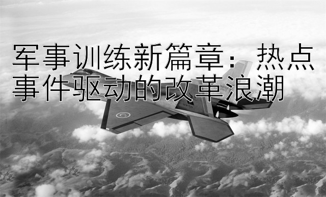 军事训练新篇章：热点事件驱动的改革浪潮