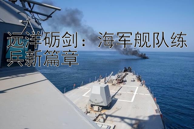 远洋砺剑：海军舰队练兵新篇章