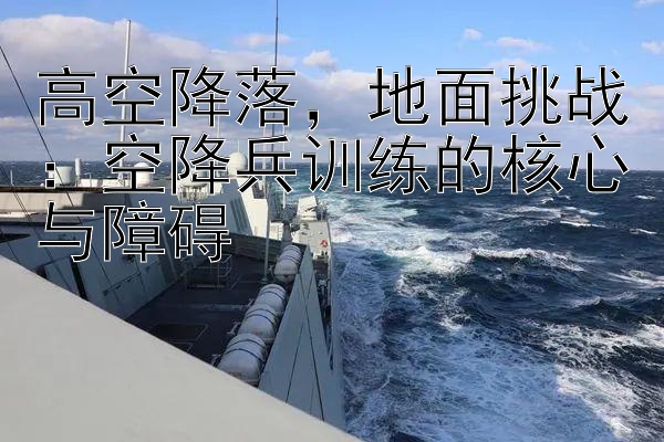 高空降落，地面挑战：空降兵训练的核心与障碍