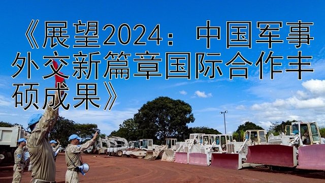 《展望2024：中国军事外交新篇章国际合作丰硕成果》