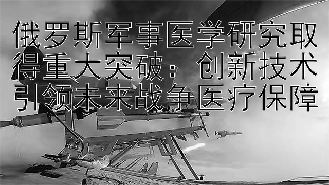 快三购买平台    俄罗斯军事医学研究取得重大突破：创新技术引领未来战争医疗保障