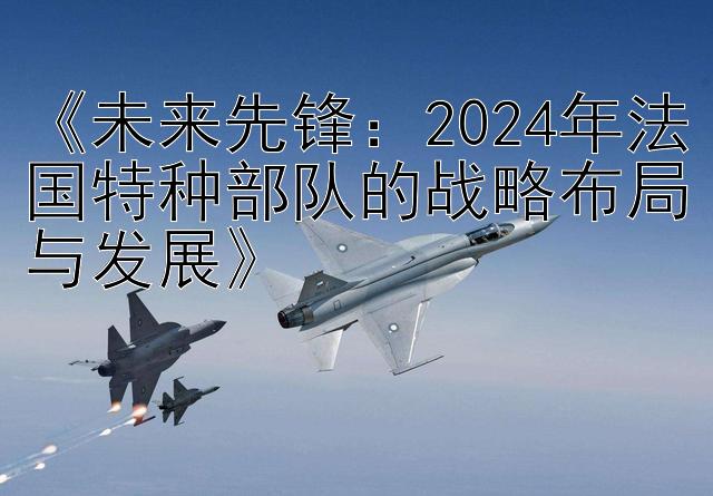 《未来先锋：2024年法国特种部队的战略布局与发展》