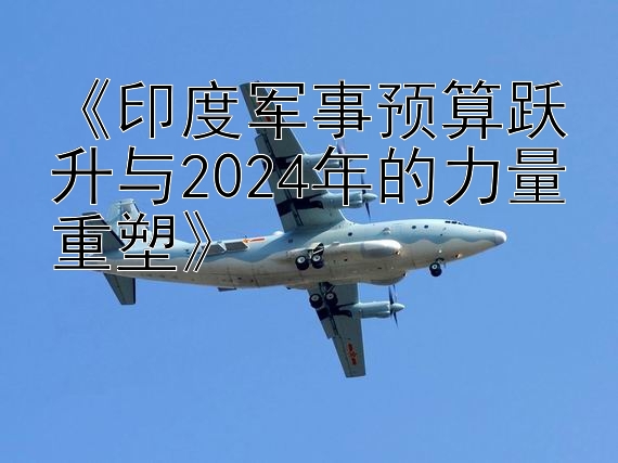 《印度军事预算跃升与2024年的力量重塑》