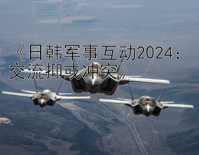 《日韩军事互动2024：交流抑或冲突》