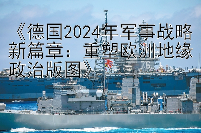 《德国2024年军事战略新篇章：重塑欧洲地缘政治版图》