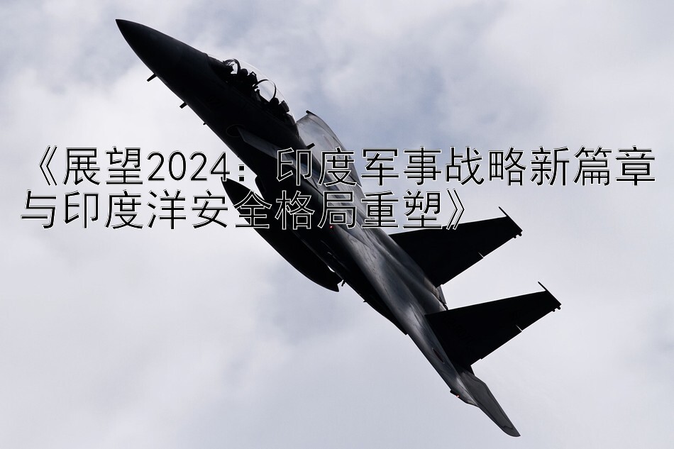 《展望2024：印度军事战略新篇章与印度洋安全格局重塑》