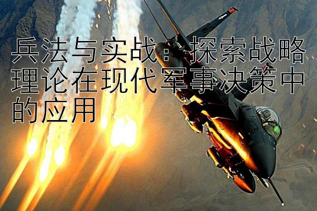 兵法与实战：探索战略理论在现代军事决策中的应用