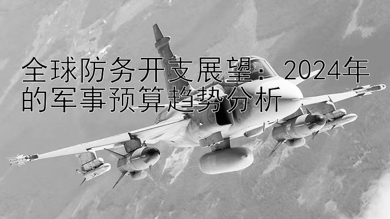 全球防务开支展望：2024年的军事预算趋势分析