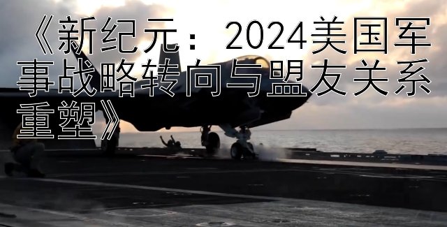 《新纪元：2024美国军事战略转向与盟友关系重塑》