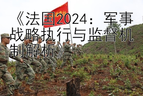 飞艇万能七码稳赚《法国2024：军事战略执行与监督机制解析》