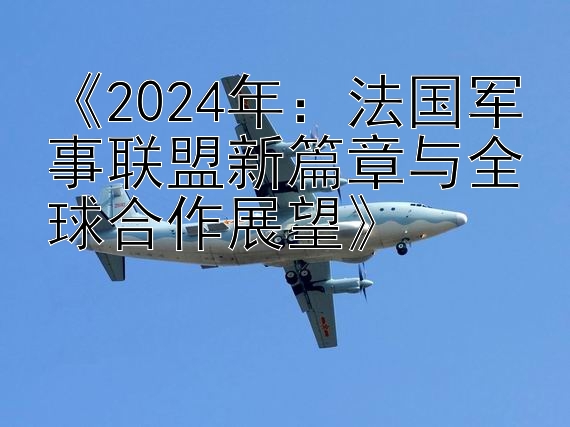 《2024年：法国军事联盟新篇章与全球合作展望》