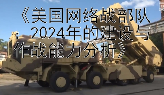 《美国网络战部队：2024年的建设与作战能力分析》