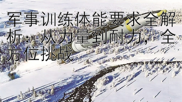 军事训练体能要求全解析：从力量到耐力，全方位挑战