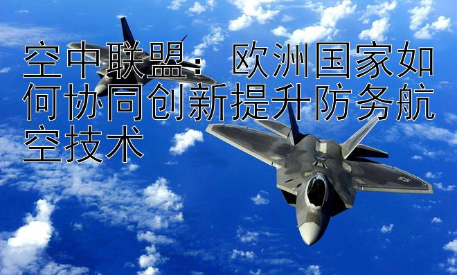 空中联盟：欧洲国家如何协同创新提升防务航空技术