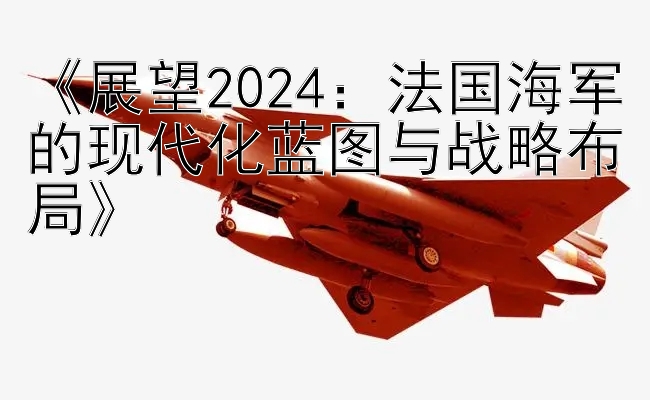 《展望2024：法国海军的现代化蓝图与战略布局》