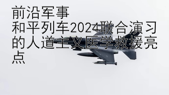 前沿军事  
和平列车2024联合演习的人道主义医学救援亮点