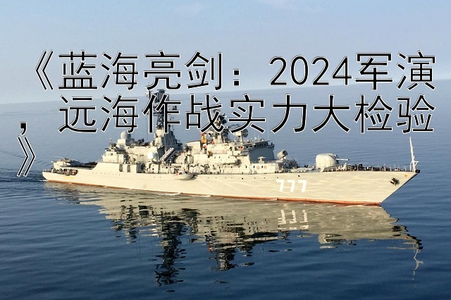 《蓝海亮剑：2024军演，远海作战实力大检验》