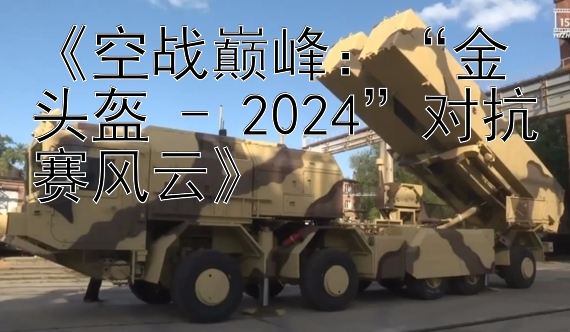 《空战巅峰：“金头盔 - 2024”对抗赛风云》