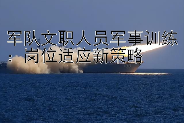 军队文职人员军事训练：岗位适应新策略