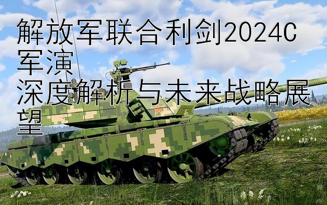 解放军联合利剑2024C军演  
深度解析与未来战略展望