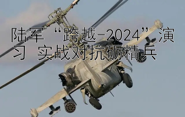 陆军“跨越-2024”演习 实战对抗砺精兵