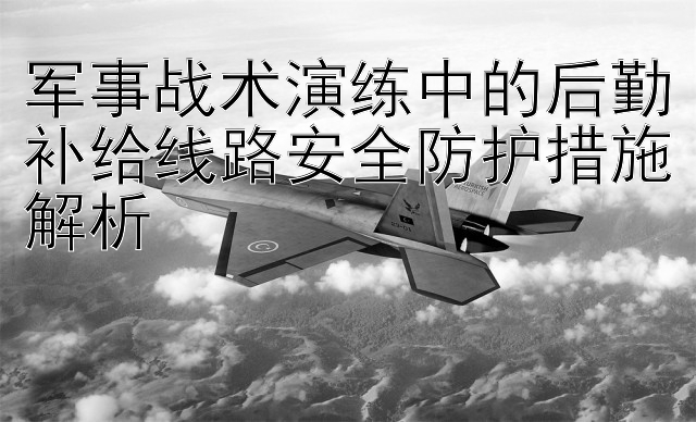 军事战术演练中的后勤补给线路安全防护措施解析